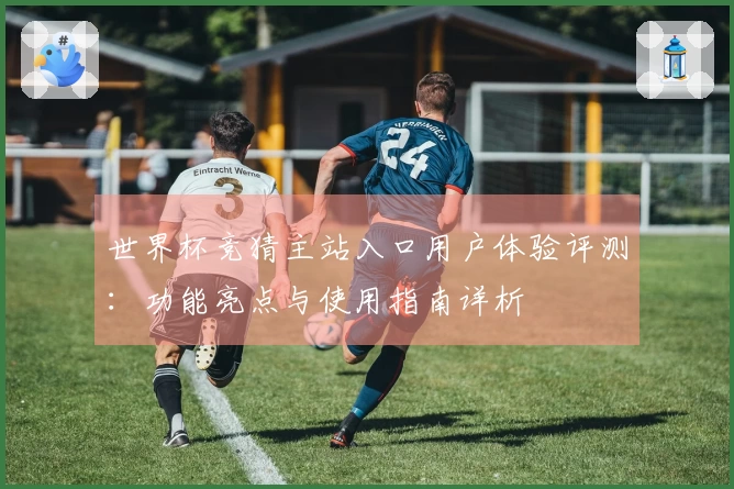 世界杯竞猜主站入口用户体验评测：功能亮点与使用指南详析