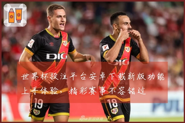 世界杯投注平台安卓下载新版功能上手体验，精彩赛事不容错过