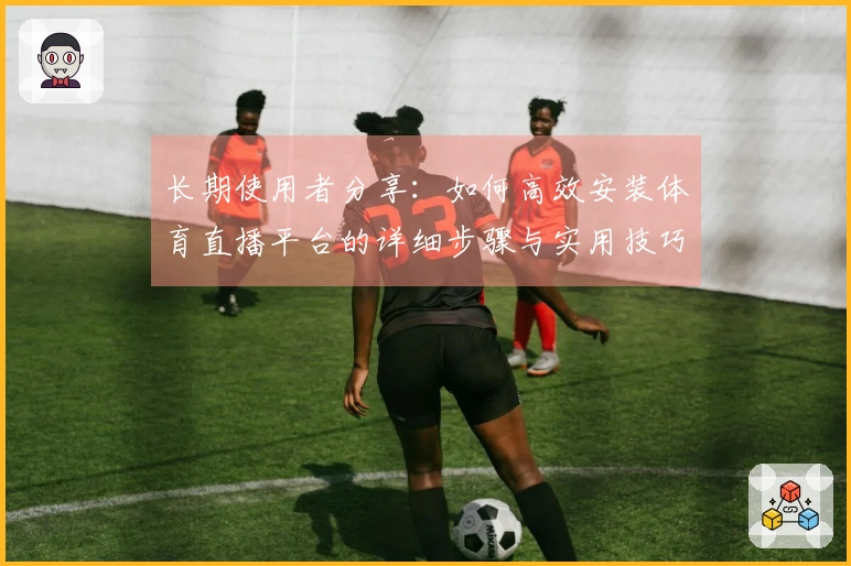 长期使用者分享：如何高效安装体育直播平台的详细步骤与实用技巧